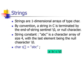 Strings
 Strings are 1-dimensional arrays of type char.
 By convention, a string in C is terminated by
the end-of-string sentinel 0, or null character.
 String constant : “abc” is a character array of
size 4, with the last element being the null
chaaracter 0.
 char s[] = “abc” ;
a b c 0
 