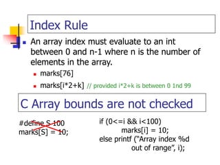 Index Rule
 An array index must evaluate to an int
between 0 and n-1 where n is the number of
elements in the array.
 marks[76]
 marks[i*2+k] // provided i*2+k is between 0 1nd 99
C Array bounds are not checked
#define S 100
marks[S] = 10;
if (0<=i && i<100)
marks[i] = 10;
else printf (“Array index %d
out of range”, i);
 