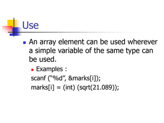 Use
 An array element can be used wherever
a simple variable of the same type can
be used.
 Examples :
scanf (“%d”, &marks[i]);
marks[i] = (int) (sqrt(21.089));
 