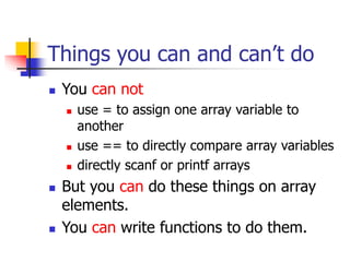 Things you can and can’t do
 You can not
 use = to assign one array variable to
another
 use == to directly compare array variables
 directly scanf or printf arrays
 But you can do these things on array
elements.
 You can write functions to do them.
 
