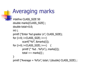 Averaging marks
#define CLASS_SIZE 50
double marks[CLASS_SIZE] ;
double total=0.0;
int i;
printf (“Enter %d grades n”, CLASS_SIZE);
for (i=0; i<CLASS_SIZE; i++)
scanf(“%f”, &marks[i]);
for (i=0; i<CLASS_SIZE; i++) {
printf (“ %d . %fn”,i, marks[i]);
total += marks[i] ;
}
printf (“Average = %fn”, total / (double) CLASS_SIZE) ;
 