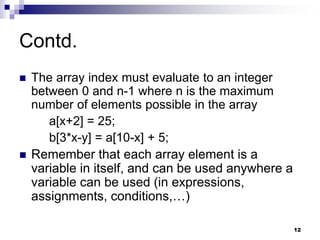 12
Contd.
 The array index must evaluate to an integer
between 0 and n-1 where n is the maximum
number of elements possible in the array
a[x+2] = 25;
b[3*x-y] = a[10-x] + 5;
 Remember that each array element is a
variable in itself, and can be used anywhere a
variable can be used (in expressions,
assignments, conditions,…)
 