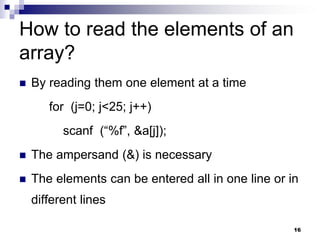 16
How to read the elements of an
array?
 By reading them one element at a time
for (j=0; j<25; j++)
scanf (“%f”, &a[j]);
 The ampersand (&) is necessary
 The elements can be entered all in one line or in
different lines
 