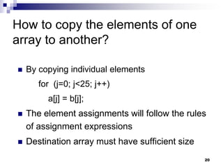 20
How to copy the elements of one
array to another?
 By copying individual elements
for (j=0; j<25; j++)
a[j] = b[j];
 The element assignments will follow the rules
of assignment expressions
 Destination array must have sufficient size
 
