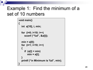 21
Example 1: Find the minimum of a
set of 10 numbers
void main()
{
int a[10], i, min;
for (i=0; i<10; i++)
scanf (“%d”, &a[i]);
min = a[0];
for (i=1; i<10; i++)
{
if (a[i] < min)
min = a[i];
}
printf (“n Minimum is %d”, min);
}
 