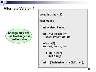 22
const int size = 10;
void main()
{
int a[size], i, min;
for (i=0; i<size; i++)
scanf (“%d”, &a[i]);
min = a[0];
for (i=1; i<size; i++)
{
if (a[i] < min)
min = a[i];
}
printf (“n Minimum is %d”, min);
}
Alternate Version 1
Change only one
line to change the
problem size
 