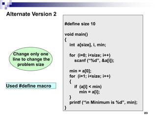 23
#define size 10
void main()
{
int a[size], i, min;
for (i=0; i<size; i++)
scanf (“%d”, &a[i]);
min = a[0];
for (i=1; i<size; i++)
{
if (a[i] < min)
min = a[i];
}
printf (“n Minimum is %d”, min);
}
Alternate Version 2
Change only one
line to change the
problem size
Used #define macro
 