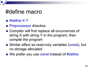 24
#define macro
 #define X Y
 Preprocessor directive
 Compiler will first replace all occurrences of
string X with string Y in the program, then
compile the program
 Similar effect as read-only variables (const), but
no storage allocated
 We prefer you use const instead of #define
 