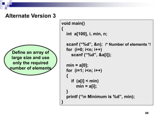 25
void main()
{
int a[100], i, min, n;
scanf (“%d”, &n); /* Number of elements */
for (i=0; i<n; i++)
scanf (“%d”, &a[i]);
min = a[0];
for (i=1; i<n; i++)
{
if (a[i] < min)
min = a[i];
}
printf (“n Minimum is %d”, min);
}
Alternate Version 3
Define an array of
large size and use
only the required
number of elements
 
