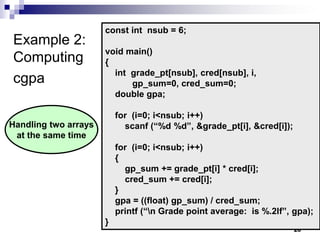 26
Example 2:
Computing
cgpa
const int nsub = 6;
void main()
{
int grade_pt[nsub], cred[nsub], i,
gp_sum=0, cred_sum=0;
double gpa;
for (i=0; i<nsub; i++)
scanf (“%d %d”, &grade_pt[i], &cred[i]);
for (i=0; i<nsub; i++)
{
gp_sum += grade_pt[i] * cred[i];
cred_sum += cred[i];
}
gpa = ((float) gp_sum) / cred_sum;
printf (“n Grade point average: is %.2lf”, gpa);
}
Handling two arrays
at the same time
 