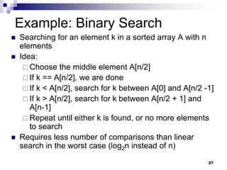 27
Example: Binary Search
 Searching for an element k in a sorted array A with n
elements
 Idea:
 Choose the middle element A[n/2]
 If k == A[n/2], we are done
 If k < A[n/2], search for k between A[0] and A[n/2 -1]
 If k > A[n/2], search for k between A[n/2 + 1] and
A[n-1]
 Repeat until either k is found, or no more elements
to search
 Requires less number of comparisons than linear
search in the worst case (log2n instead of n)
 