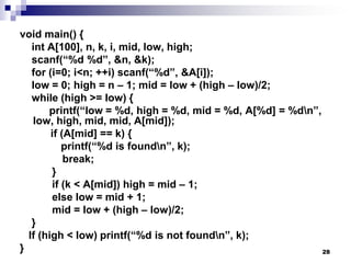 28
void main() {
int A[100], n, k, i, mid, low, high;
scanf(“%d %d”, &n, &k);
for (i=0; i<n; ++i) scanf(“%d”, &A[i]);
low = 0; high = n – 1; mid = low + (high – low)/2;
while (high >= low) {
printf(“low = %d, high = %d, mid = %d, A[%d] = %dn”,
low, high, mid, mid, A[mid]);
if (A[mid] == k) {
printf(“%d is foundn”, k);
break;
}
if (k < A[mid]) high = mid – 1;
else low = mid + 1;
mid = low + (high – low)/2;
}
If (high < low) printf(“%d is not foundn”, k);
}
 