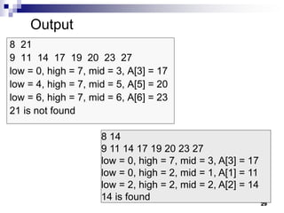 29
8 21
9 11 14 17 19 20 23 27
low = 0, high = 7, mid = 3, A[3] = 17
low = 4, high = 7, mid = 5, A[5] = 20
low = 6, high = 7, mid = 6, A[6] = 23
21 is not found
8 14
9 11 14 17 19 20 23 27
low = 0, high = 7, mid = 3, A[3] = 17
low = 0, high = 2, mid = 1, A[1] = 11
low = 2, high = 2, mid = 2, A[2] = 14
14 is found
Output
 
