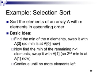 30
Example: Selection Sort
 Sort the elements of an array A with n
elements in ascending order
 Basic Idea:
Find the min of the n elements, swap it with
A[0] (so min is at A[0] now)
Now find the min of the remaining n-1
elements, swap it with A[1] (so 2nd min is at
A[1] now)
Continue until no more elements left
 