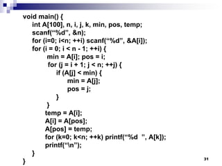 31
void main() {
int A[100], n, i, j, k, min, pos, temp;
scanf(“%d”, &n);
for (i=0; i<n; ++i) scanf(“%d”, &A[i]);
for (i = 0; i < n - 1; ++i) {
min = A[i]; pos = i;
for (j = i + 1; j < n; ++j) {
if (A[j] < min) {
min = A[j];
pos = j;
}
}
temp = A[i];
A[i] = A[pos];
A[pos] = temp;
for (k=0; k<n; ++k) printf(“%d ”, A[k]);
printf(“n”);
}
}
 