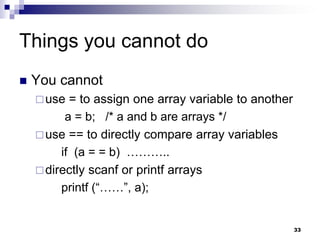 33
Things you cannot do
 You cannot
use = to assign one array variable to another
a = b; /* a and b are arrays */
use == to directly compare array variables
if (a = = b) ………..
directly scanf or printf arrays
printf (“……”, a);
 