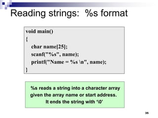 35
Reading strings: %s format
void main()
{
char name[25];
scanf("%s", name);
printf("Name = %s n", name);
}
%s reads a string into a character array
given the array name or start address.
It ends the string with ‘0’
 