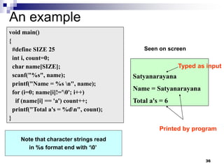 36
An example
void main()
{
#define SIZE 25
int i, count=0;
char name[SIZE];
scanf("%s", name);
printf("Name = %s n", name);
for (i=0; name[i]!='0'; i++)
if (name[i] == 'a') count++;
printf("Total a's = %dn", count);
}
Satyanarayana
Name = Satyanarayana
Total a's = 6
Note that character strings read
in %s format end with ‘0’
Seen on screen
Typed as input
Printed by program
 