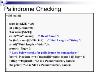 37
Palindrome Checking
void main()
{
const int SIZE = 25;
int i, flag, count=0;
char name[SIZE];
scanf("%s", name); /* Read Name */
for (i=0; name[i]!='0'; i++); /* Find Length of String */
printf("Total length = %dn",i);
count=i; flag = 0;
/* Loop below checks for palindrome by comparison*/
for(i=0; i<count; i++) if (name[i]!=name[count-i-1]) flag = 1;
if (flag ==0) printf ("%s is a Palindromen", name);
else printf("%s is NOT a Palindromen", name);
}
 