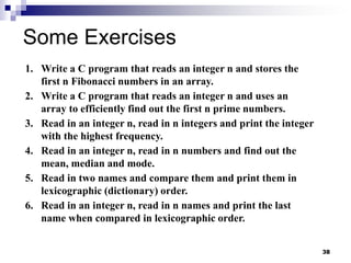38
Some Exercises
1. Write a C program that reads an integer n and stores the
first n Fibonacci numbers in an array.
2. Write a C program that reads an integer n and uses an
array to efficiently find out the first n prime numbers.
3. Read in an integer n, read in n integers and print the integer
with the highest frequency.
4. Read in an integer n, read in n numbers and find out the
mean, median and mode.
5. Read in two names and compare them and print them in
lexicographic (dictionary) order.
6. Read in an integer n, read in n names and print the last
name when compared in lexicographic order.
 