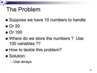 4
The Problem
 Suppose we have 10 numbers to handle
 Or 20
 Or 100
 Where do we store the numbers ? Use
100 variables ??
 How to tackle this problem?
 Solution:
Use arrays
 