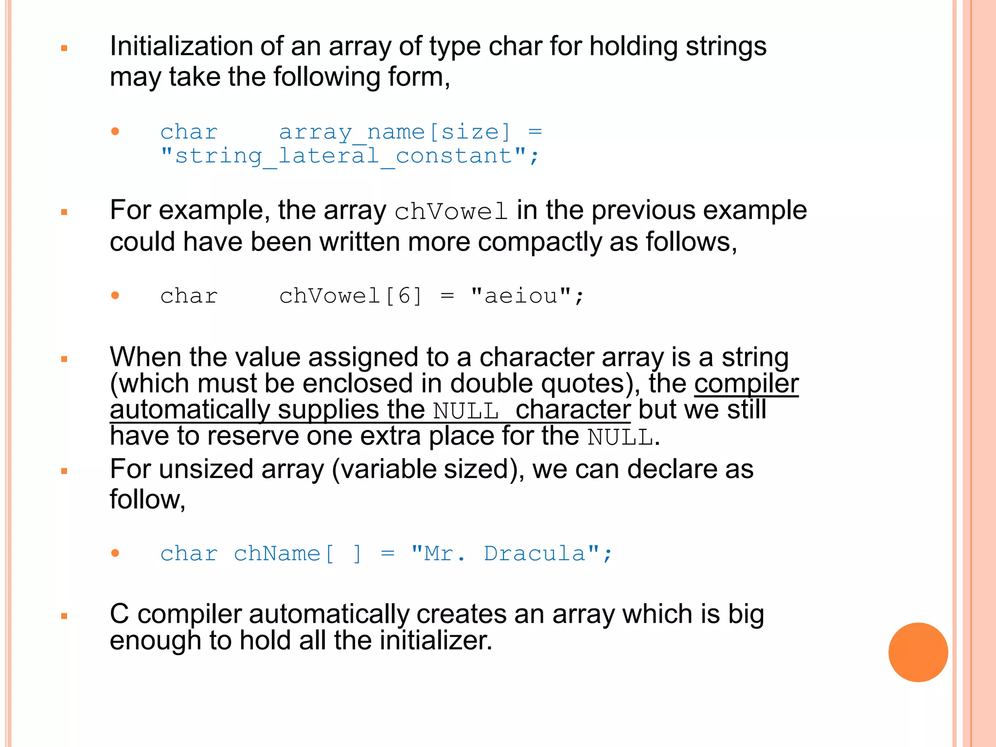  Initialization of an array of type char for holding strings
may take the following form,
 char array_name[size] =
"string_lateral_constant";
 For example, the array chVowel in the previous example
could have been written more compactly as follows,
 char chVowel[6] = "aeiou";
 When the value assigned to a character array is a string
(which must be enclosed in double quotes), the compiler
automatically supplies the NULL character but we still
have to reserve one extra place for the NULL.
 For unsized array (variable sized), we can declare as
follow,
 char chName[ ] = "Mr. Dracula";
 C compiler automatically creates an array which is big
enough to hold all the initializer.
 