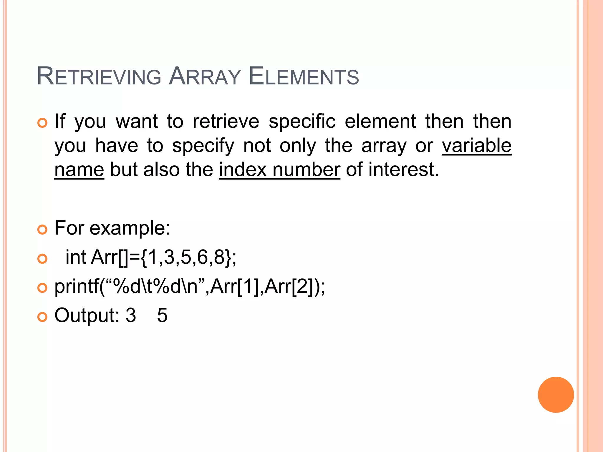 RETRIEVING ARRAY ELEMENTS
 If you want to retrieve specific element then then
you have to specify not only the array or variable
name but also the index number of interest.
 For example:
 int Arr[]={1,3,5,6,8};
 printf(“%dt%dn”,Arr[1],Arr[2]);
 Output: 3 5
 