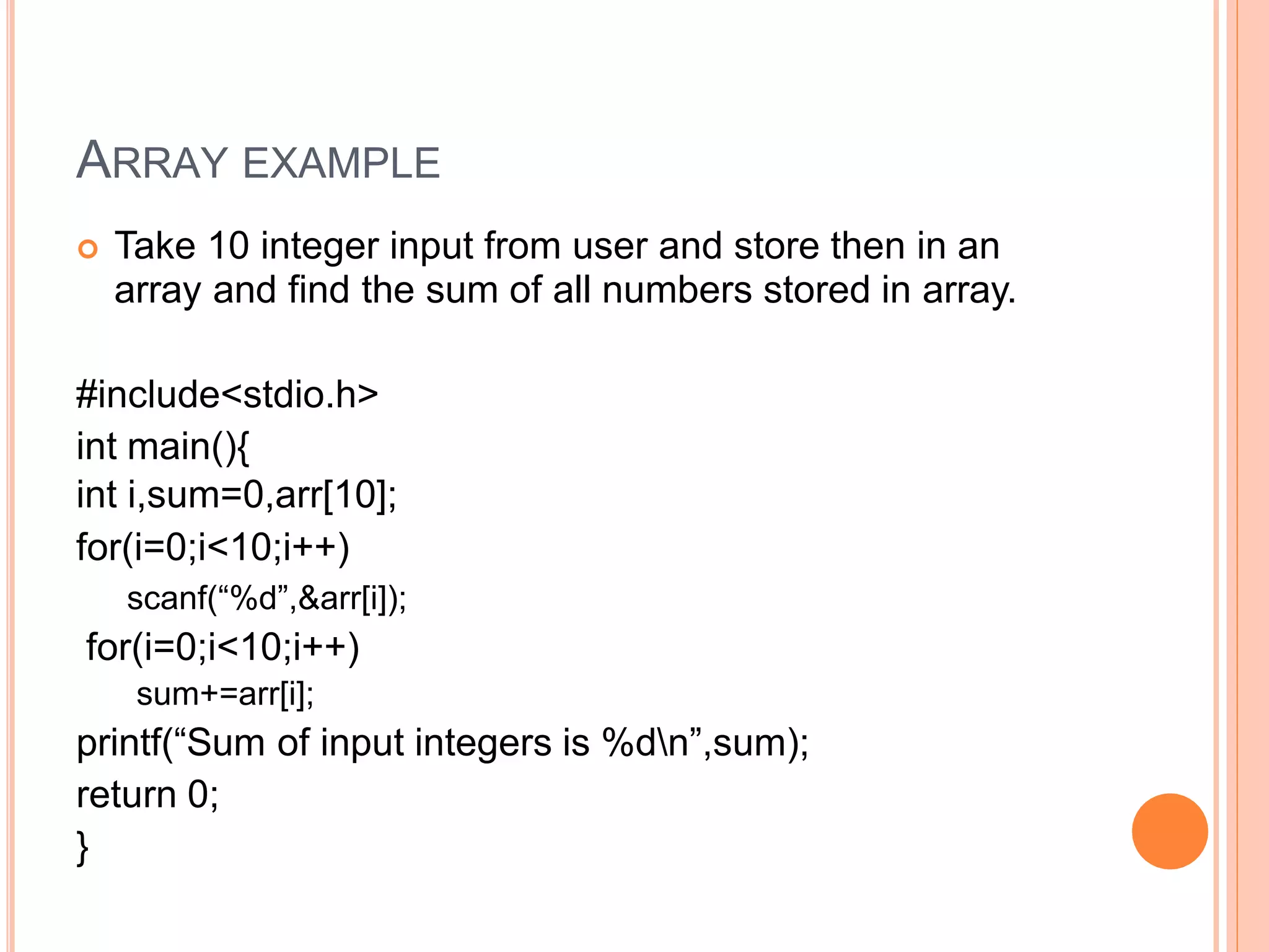 ARRAY EXAMPLE
 Take 10 integer input from user and store then in an
array and find the sum of all numbers stored in array.
#include<stdio.h>
int main(){
int i,sum=0,arr[10];
for(i=0;i<10;i++)
scanf(“%d”,&arr[i]);
for(i=0;i<10;i++)
sum+=arr[i];
printf(“Sum of input integers is %dn”,sum);
return 0;
}
 