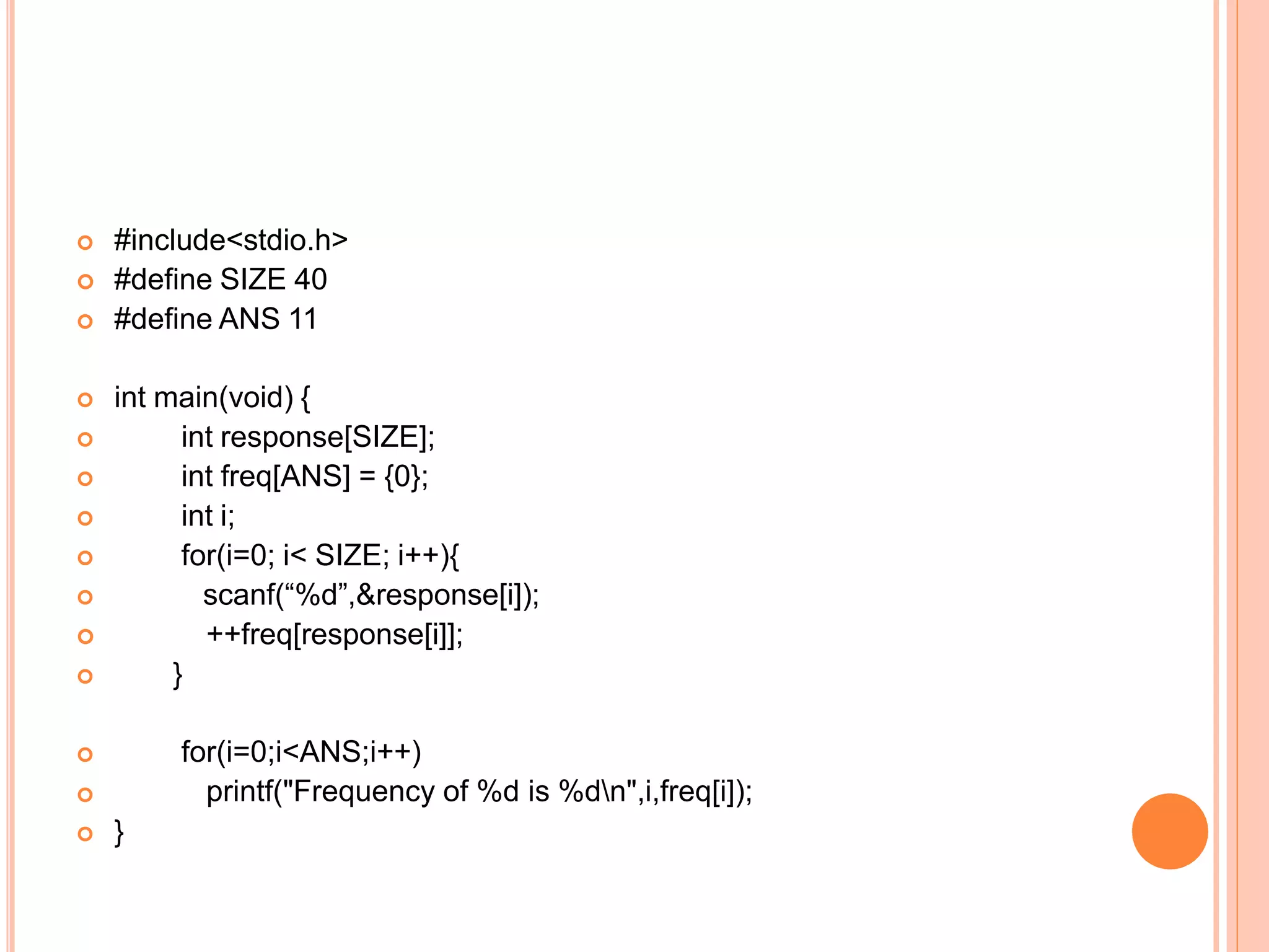  #include<stdio.h>
 #define SIZE 40
 #define ANS 11
 int main(void) {
 int response[SIZE];
 int freq[ANS] = {0};
 int i;
 for(i=0; i< SIZE; i++){
 scanf(“%d”,&response[i]);
 ++freq[response[i]];
 }


 }
for(i=0;i<ANS;i++)
printf("Frequency of %d is %dn",i,freq[i]);
 