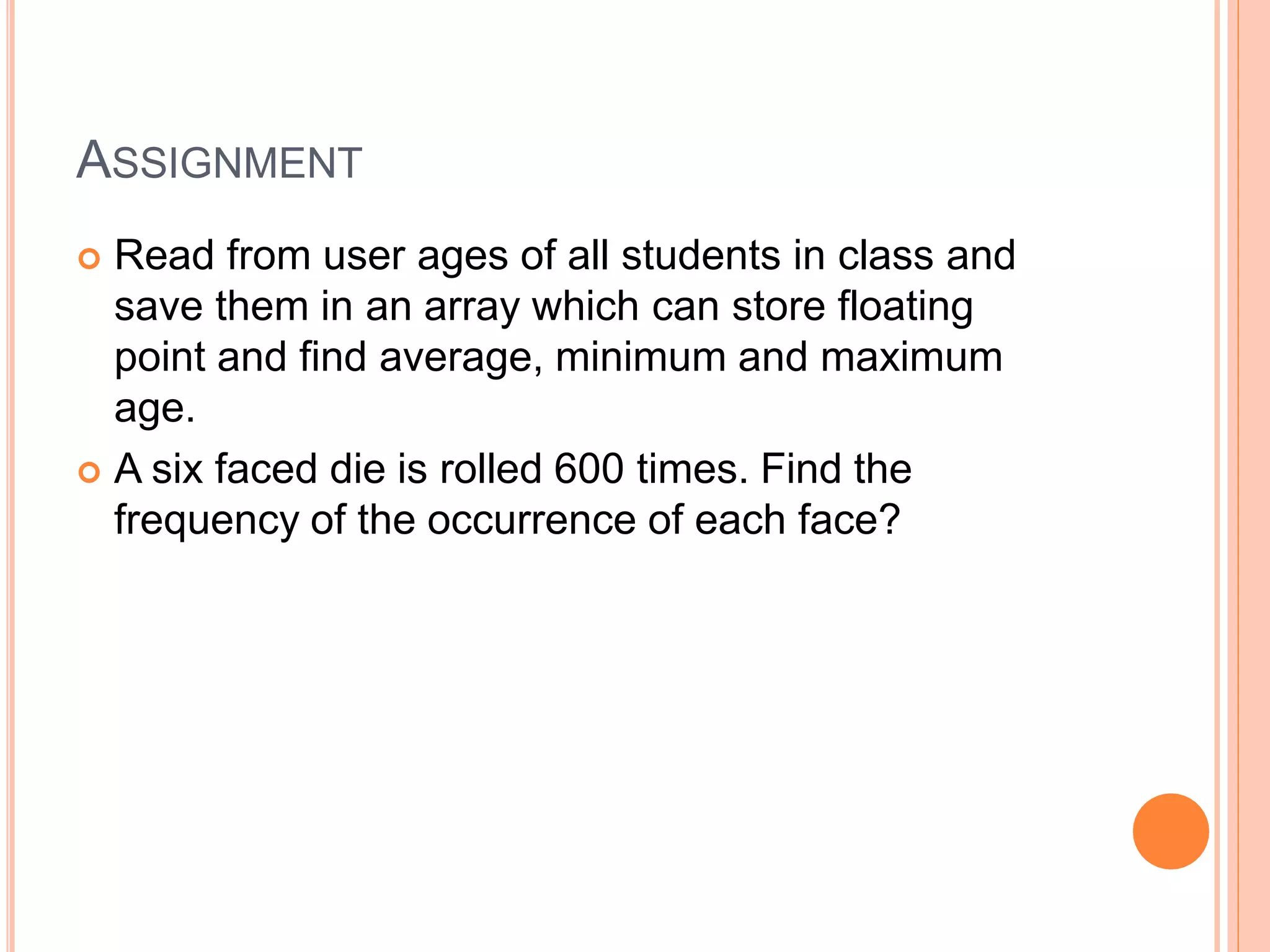 ASSIGNMENT
 Read from user ages of all students in class and
save them in an array which can store floating
point and find average, minimum and maximum
age.
 A six faced die is rolled 600 times. Find the
frequency of the occurrence of each face?
 
