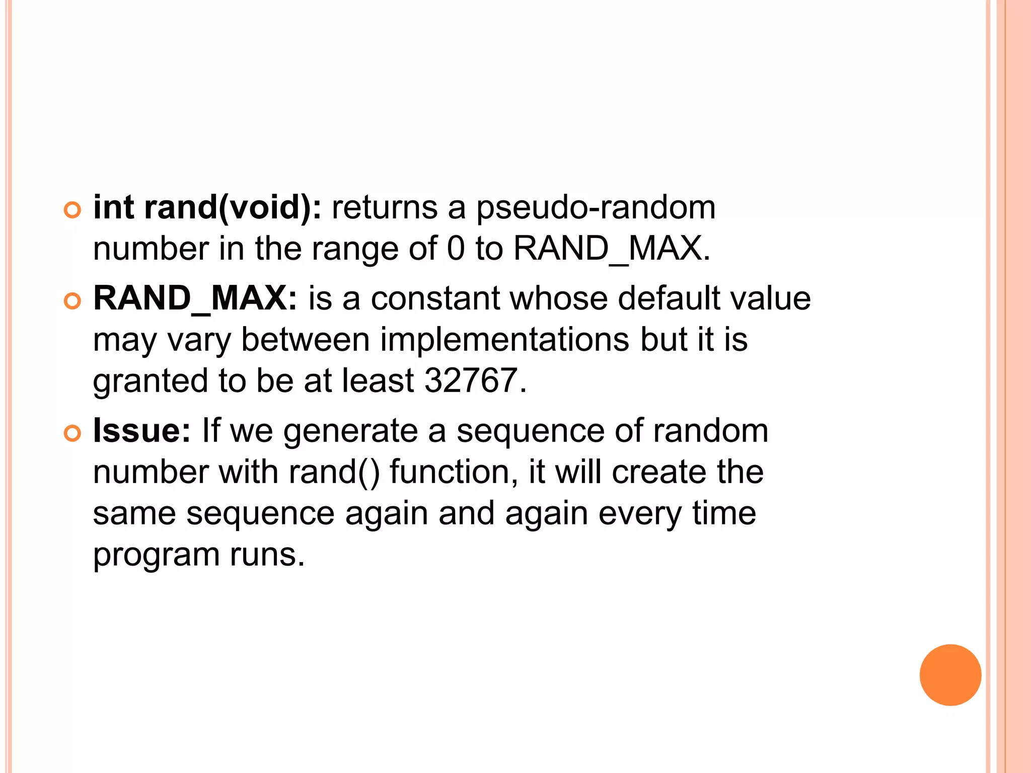  int rand(void): returns a pseudo-random
number in the range of 0 to RAND_MAX.
 RAND_MAX: is a constant whose default value
may vary between implementations but it is
granted to be at least 32767.
 Issue: If we generate a sequence of random
number with rand() function, it will create the
same sequence again and again every time
program runs.
 