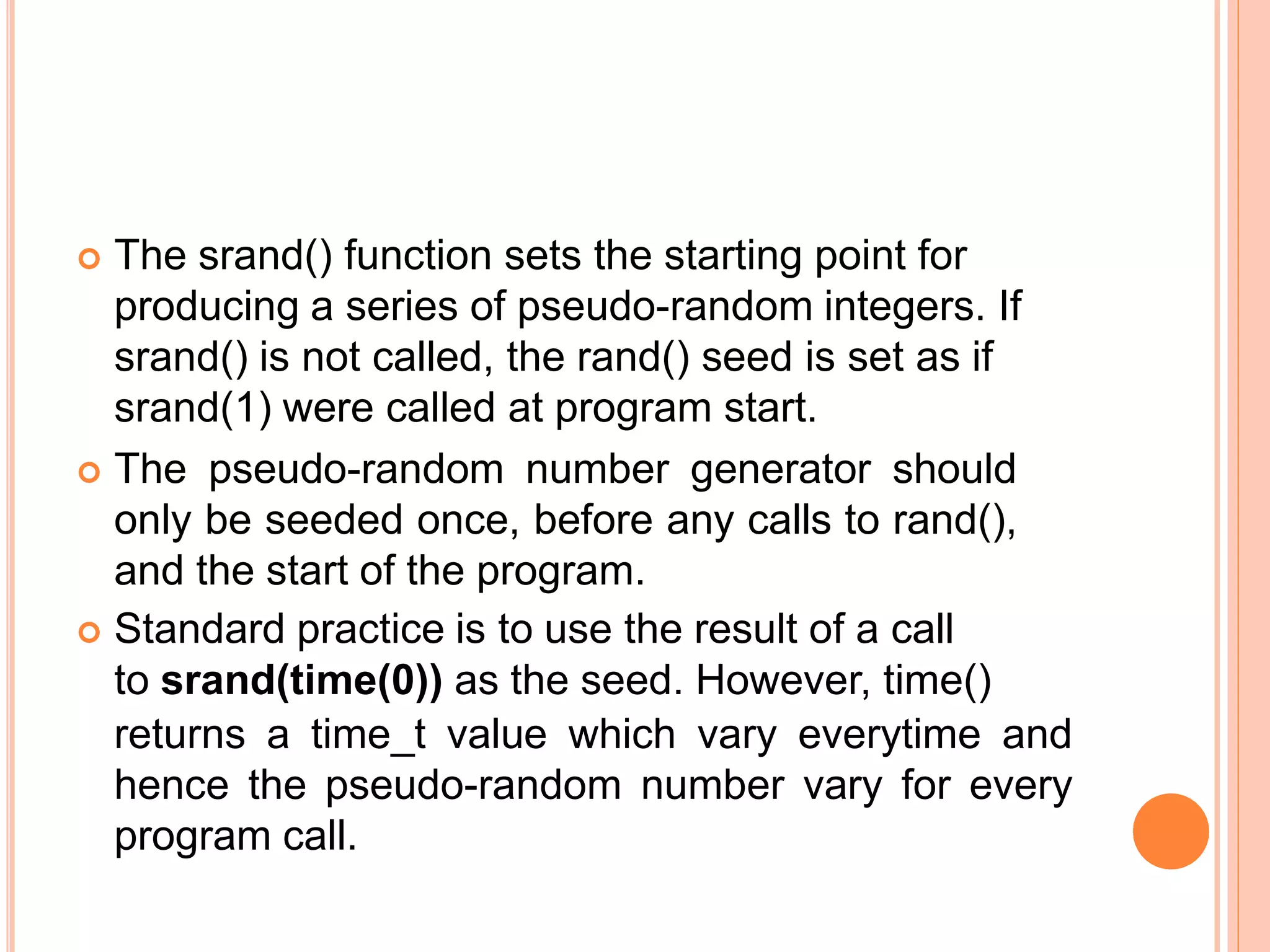  The srand() function sets the starting point for
producing a series of pseudo-random integers. If
srand() is not called, the rand() seed is set as if
srand(1) were called at program start.
 The pseudo-random number generator should
only be seeded once, before any calls to rand(),
and the start of the program.
 Standard practice is to use the result of a call
to srand(time(0)) as the seed. However, time()
returns a time_t value which vary everytime and
hence the pseudo-random number vary for every
program call.
 