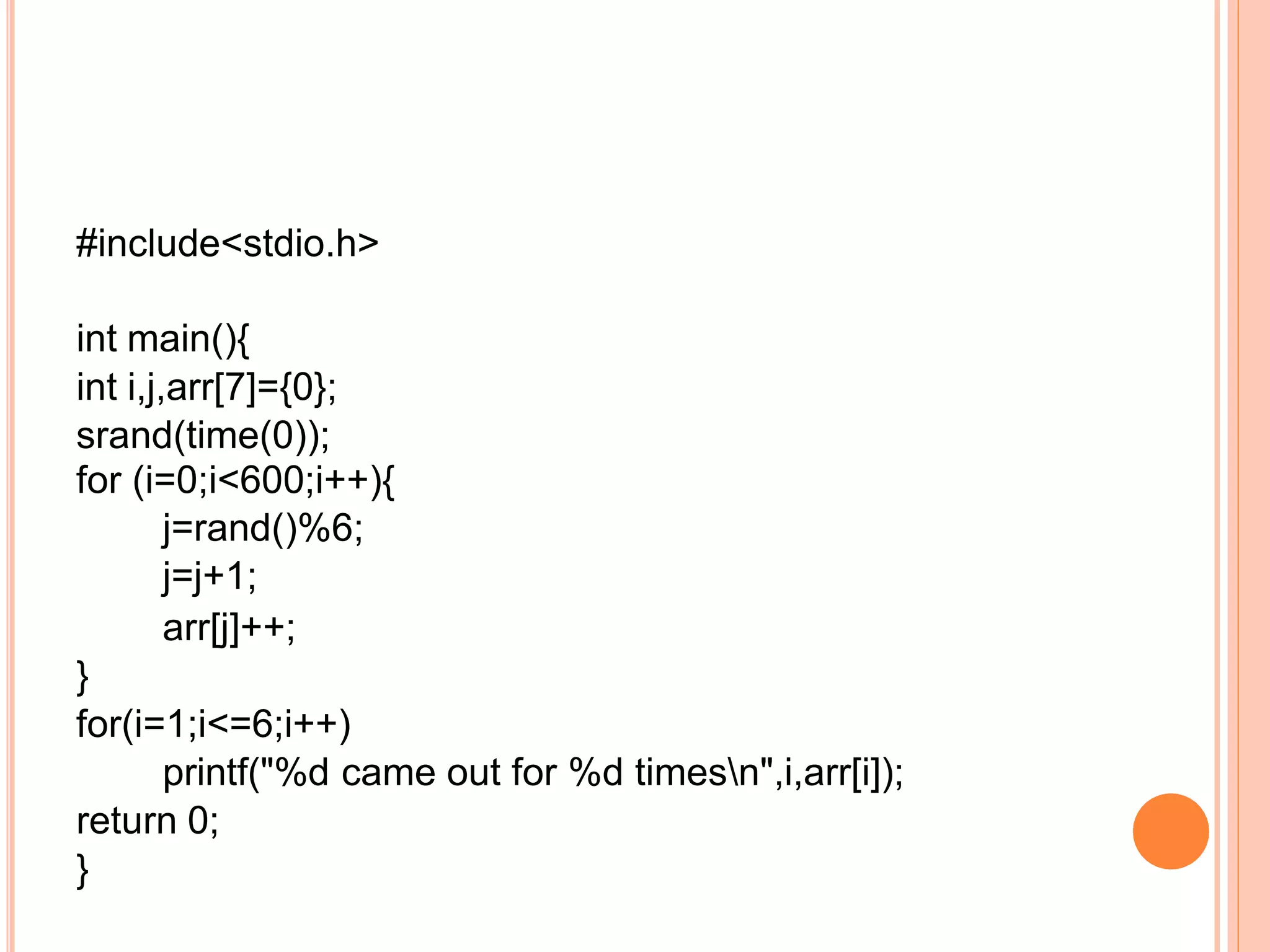 #include<stdio.h>
int main(){
int i,j,arr[7]={0};
srand(time(0));
for (i=0;i<600;i++){
j=rand()%6;
j=j+1;
arr[j]++;
}
for(i=1;i<=6;i++)
printf("%d came out for %d timesn",i,arr[i]);
return 0;
}
 
