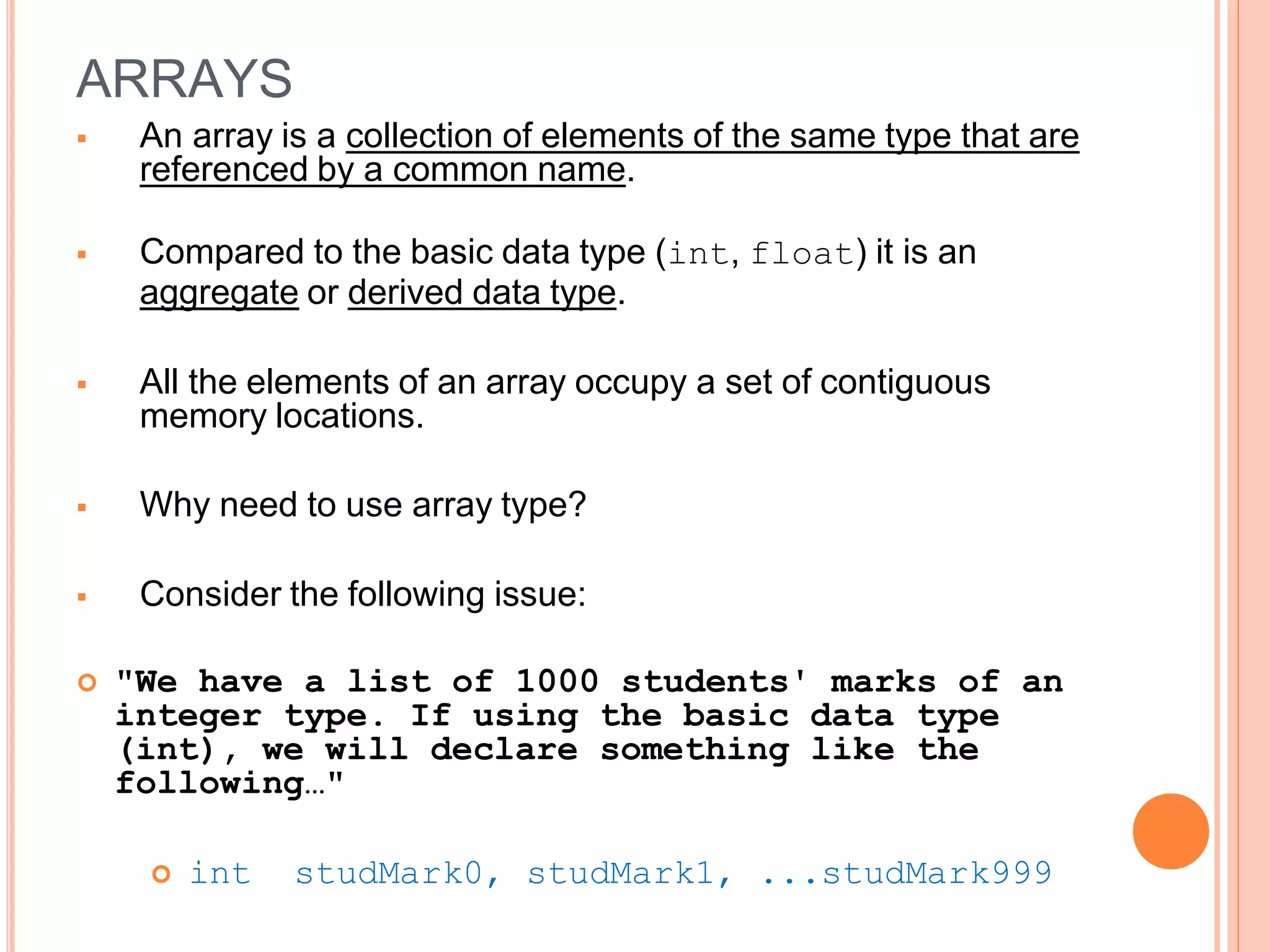 ARRAYS
 An array is a collection of elements of the same type that are
referenced by a common name.
 Compared to the basic data type (int, float) it is an
aggregate or derived data type.
 All the elements of an array occupy a set of contiguous
memory locations.
 Why need to use array type?
 Consider the following issue:
 "We have a list of 1000 students' marks of an
integer type. If using the basic data type
(int), we will declare something like the
following…"
 int studMark0, studMark1, ...studMark999
 