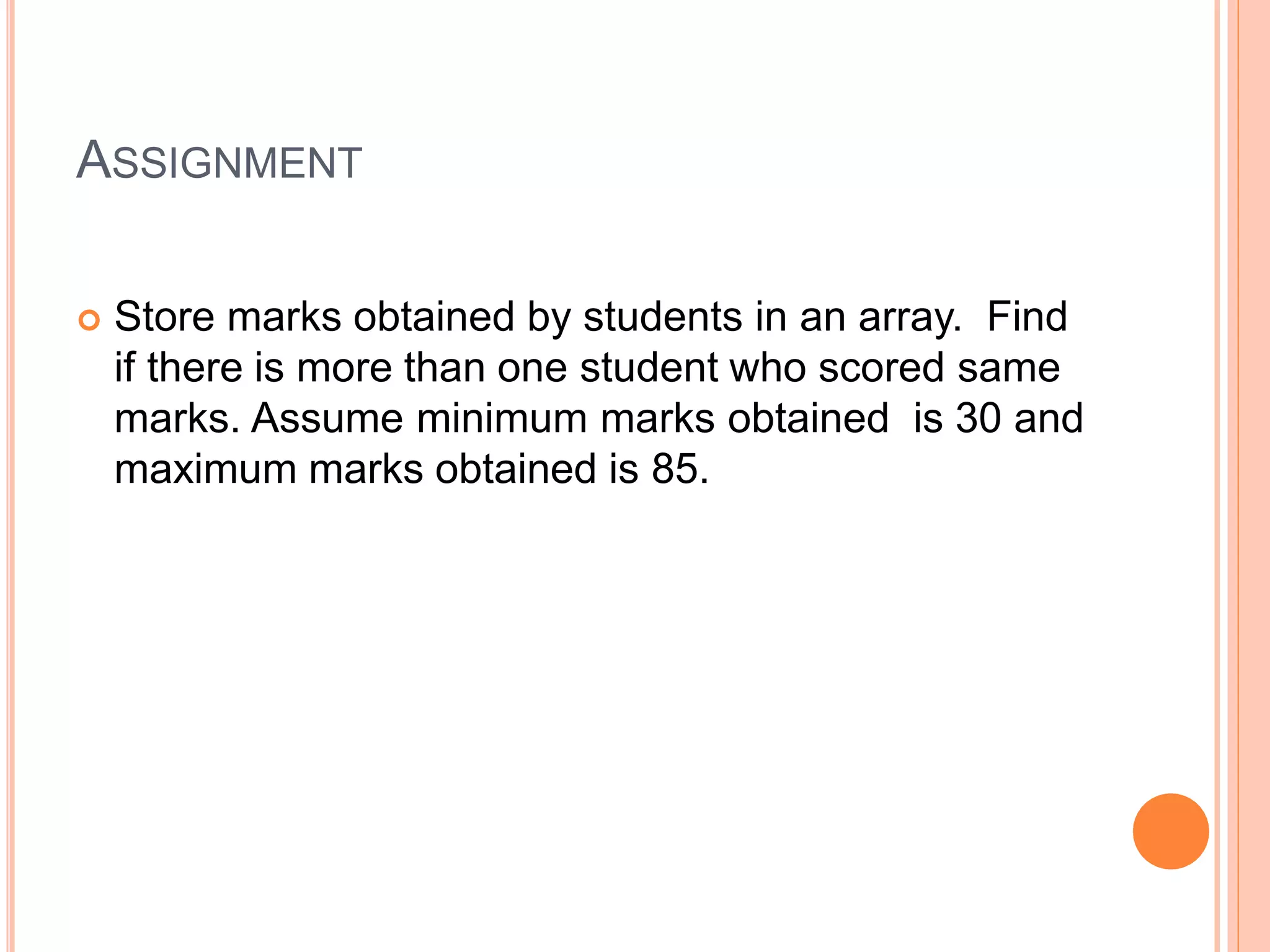 ASSIGNMENT
 Store marks obtained by students in an array. Find
if there is more than one student who scored same
marks. Assume minimum marks obtained is 30 and
maximum marks obtained is 85.
 