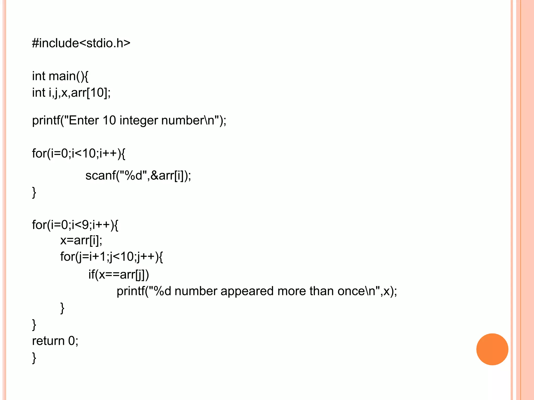 #include<stdio.h>
int main(){
int i,j,x,arr[10];
printf("Enter 10 integer numbern");
for(i=0;i<10;i++){
scanf("%d",&arr[i]);
}
for(i=0;i<9;i++){
x=arr[i];
for(j=i+1;j<10;j++){
if(x==arr[j])
printf("%d number appeared more than oncen",x);
}
}
return 0;
}
 