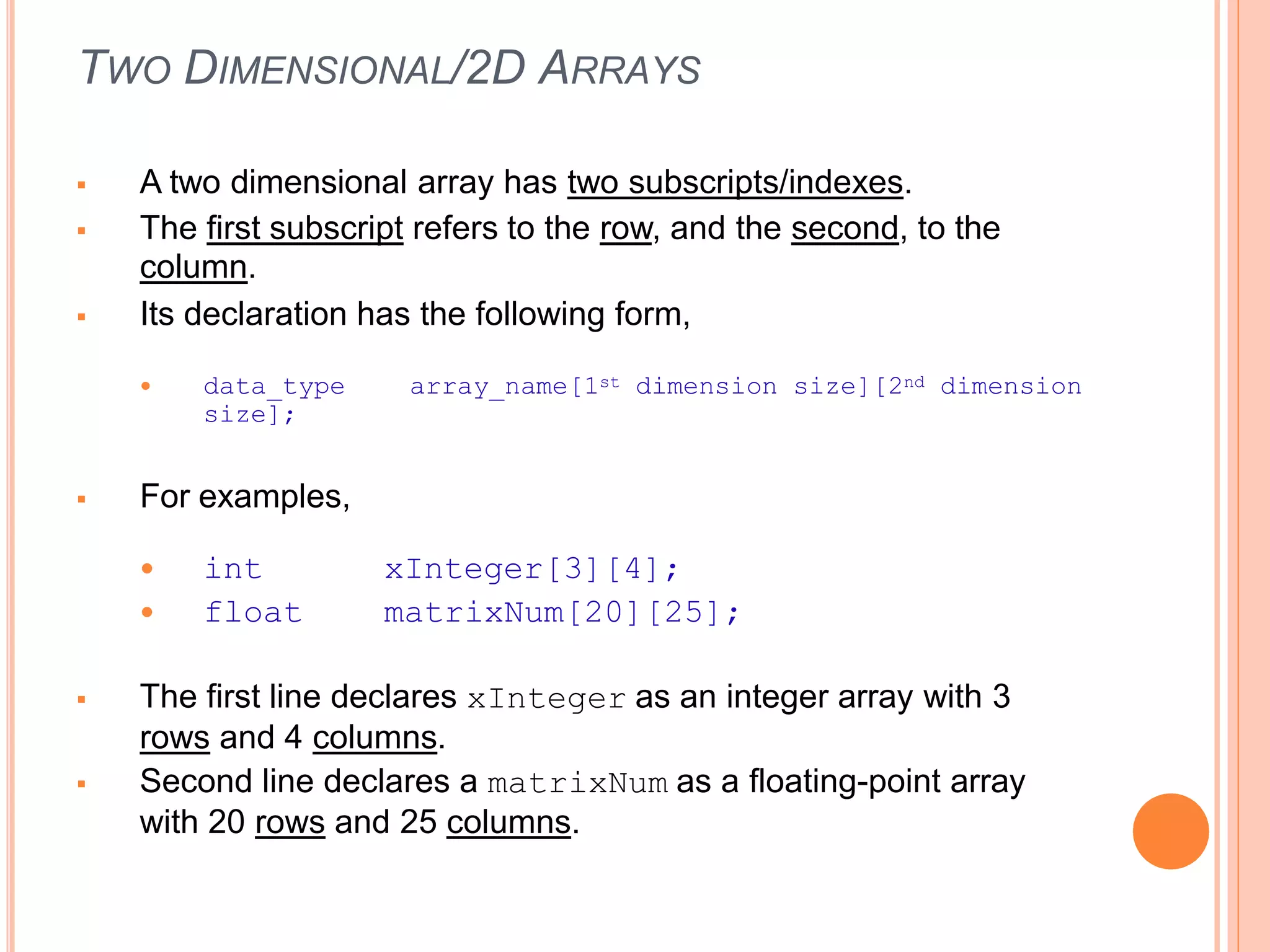 TWO DIMENSIONAL/2D ARRAYS
 A two dimensional array has two subscripts/indexes.
 The first subscript refers to the row, and the second, to the
column.
 Its declaration has the following form,
 data_type array_name[1st dimension size][2nd dimension
size];
 For examples,
 int
 float
xInteger[3][4];
matrixNum[20][25];
 The first line declares xInteger as an integer array with 3
rows and 4 columns.
 Second line declares a matrixNum as a floating-point array
with 20 rows and 25 columns.
 