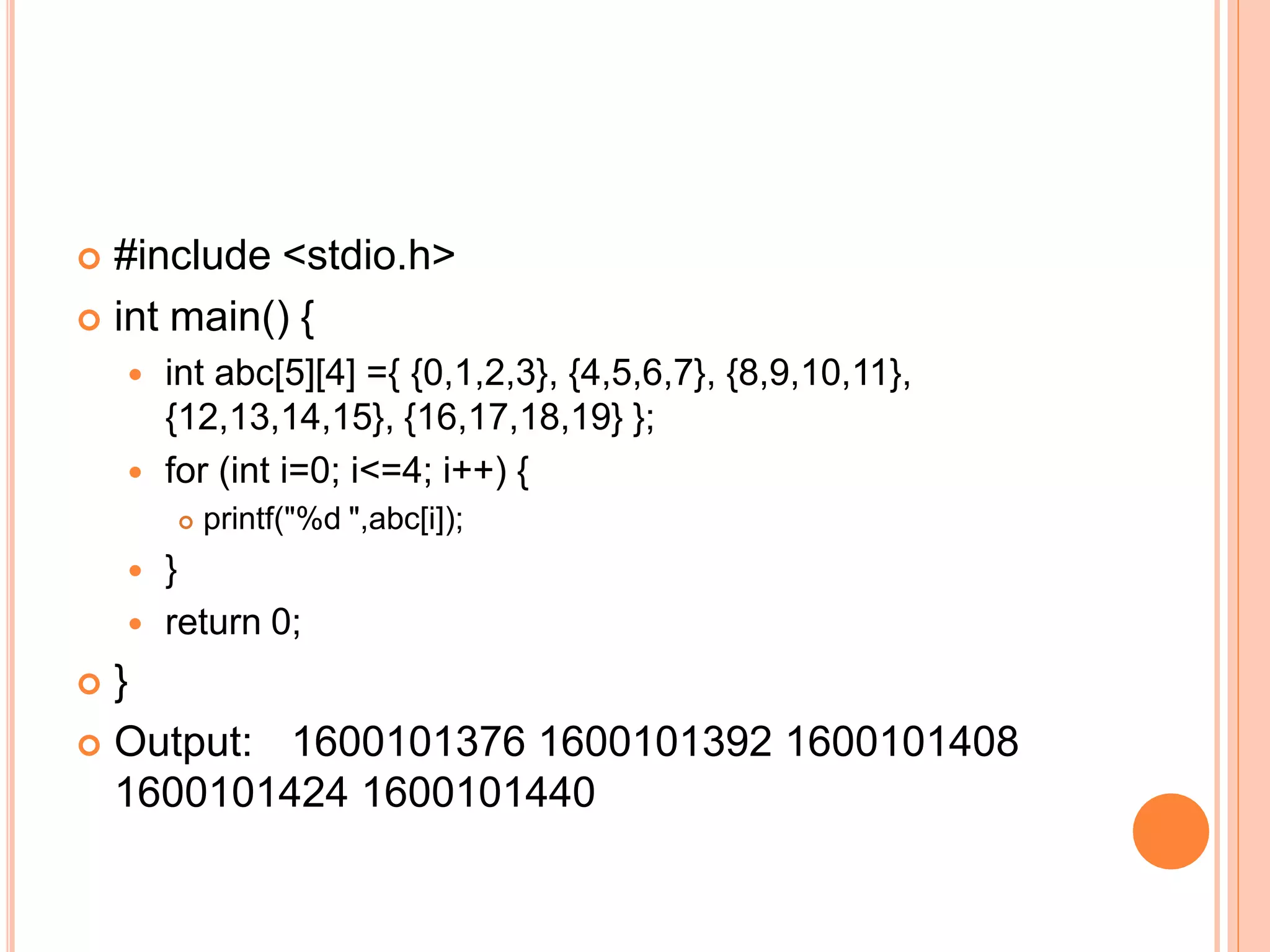  #include <stdio.h>
 int main() {
 int abc[5][4] ={ {0,1,2,3}, {4,5,6,7}, {8,9,10,11},
{12,13,14,15}, {16,17,18,19} };
 for (int i=0; i<=4; i++) {
 printf("%d ",abc[i]);
 }
 return 0;
 }
 Output: 1600101376 1600101392 1600101408
1600101424 1600101440
 