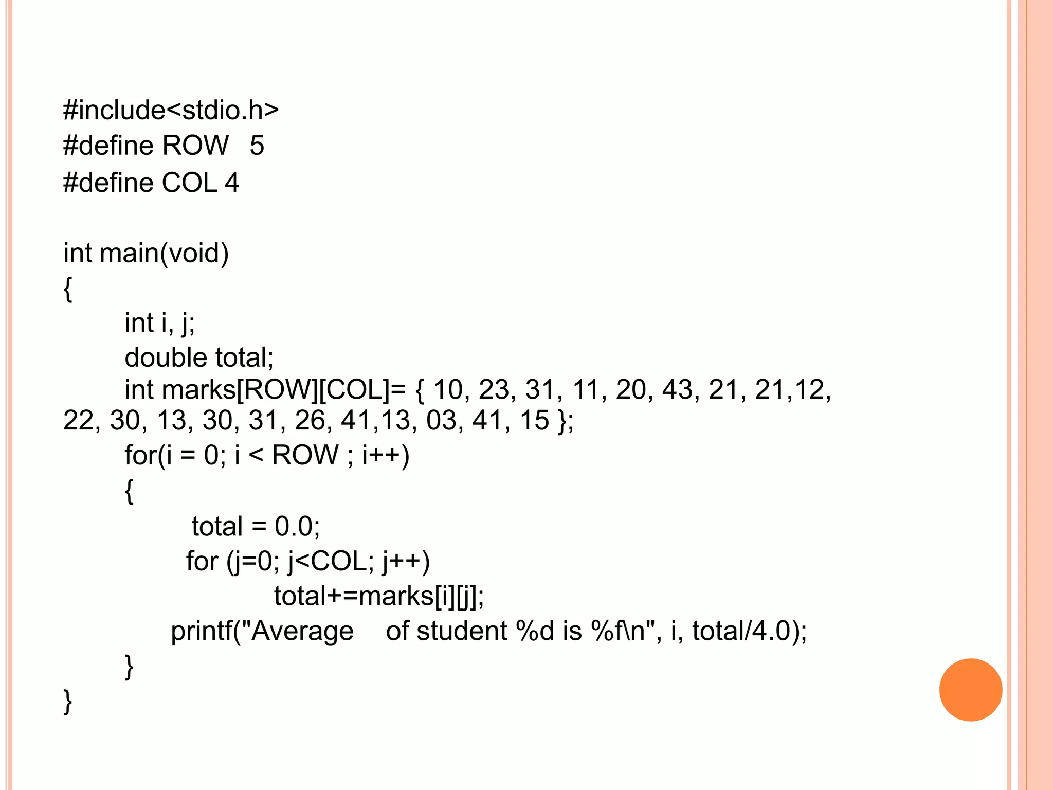 #include<stdio.h>
#define ROW 5
#define COL 4
int main(void)
{
int i, j;
double total;
int marks[ROW][COL]= { 10, 23, 31, 11, 20, 43, 21, 21,12,
22, 30, 13, 30, 31, 26, 41,13, 03, 41, 15 };
for(i = 0; i < ROW ; i++)
{
total = 0.0;
for (j=0; j<COL; j++)
total+=marks[i][j];
printf("Average of student %d is %fn", i, total/4.0);
}
}
 