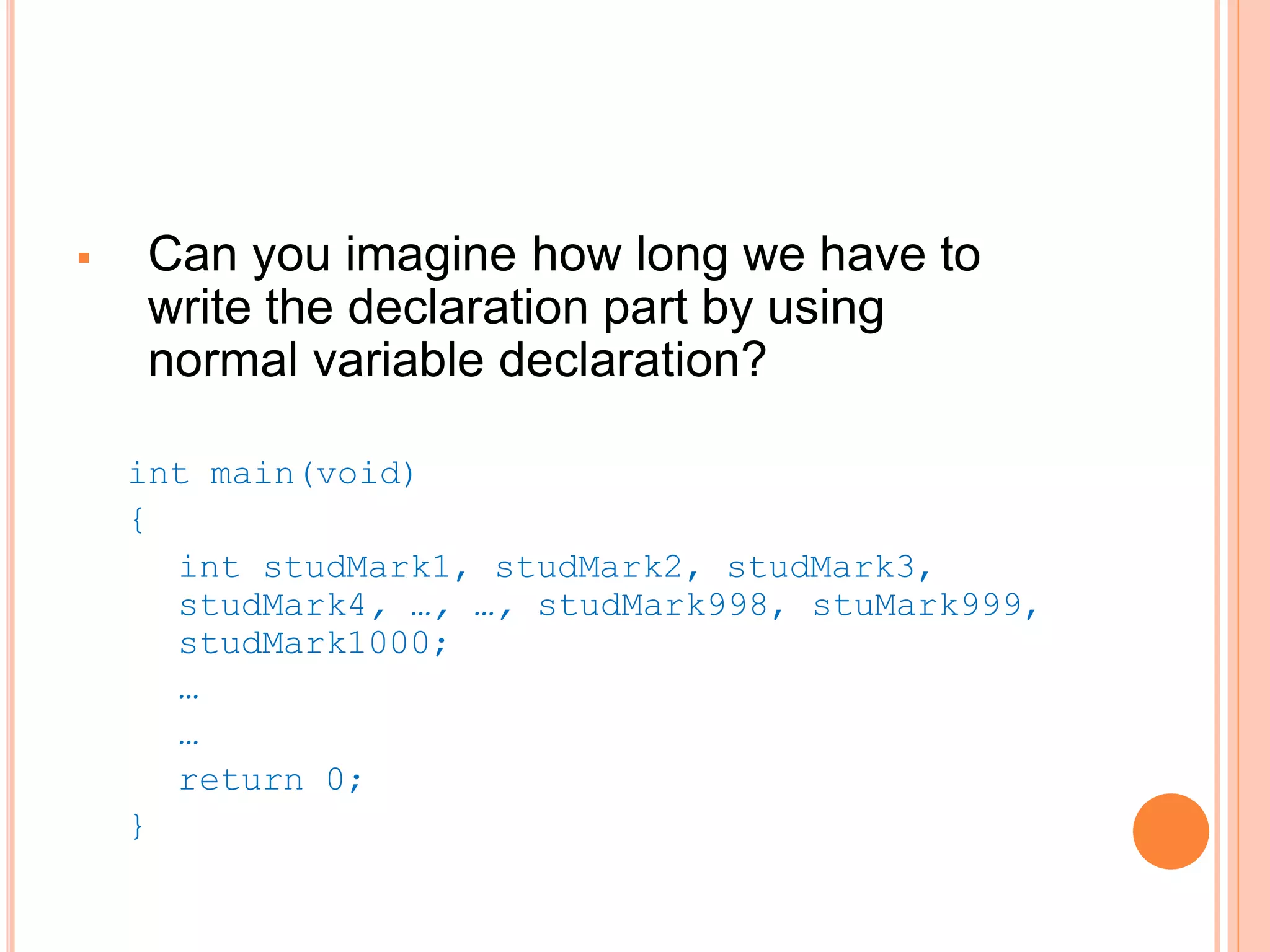  Can you imagine how long we have to
write the declaration part by using
normal variable declaration?
int main(void)
{
int studMark1, studMark2, studMark3,
studMark4, …, …, studMark998, stuMark999,
studMark1000;
…
…
return 0;
}
 