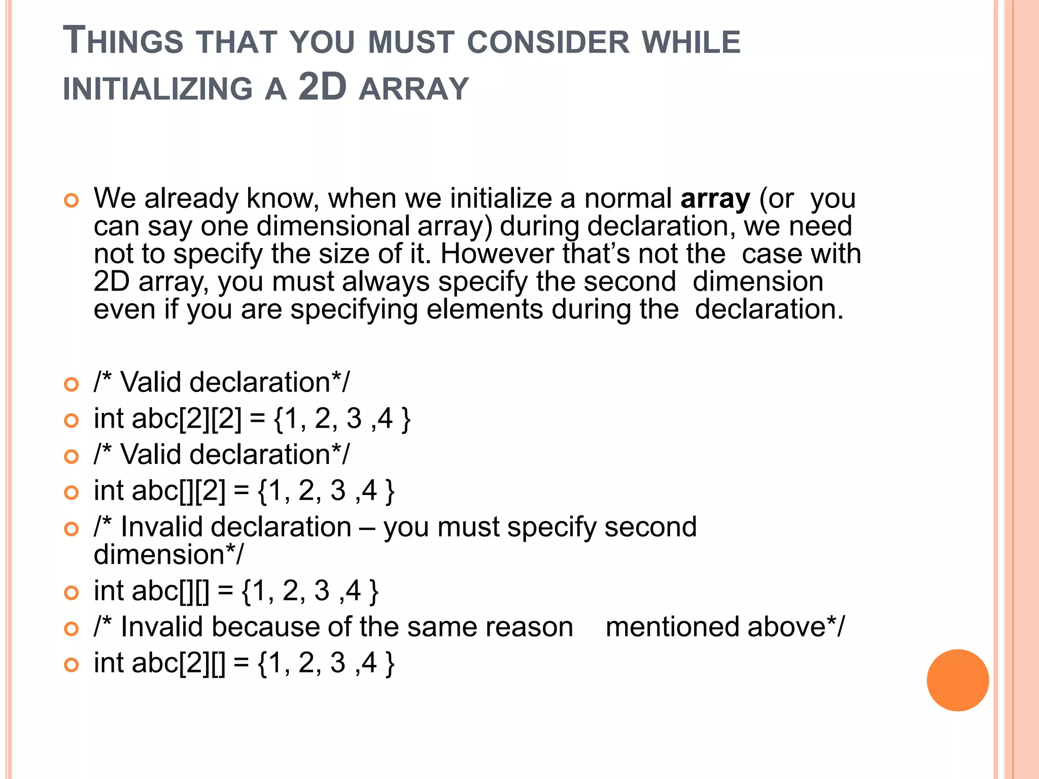 THINGS THAT YOU MUST CONSIDER WHILE
INITIALIZING A 2D ARRAY
 We already know, when we initialize a normal array (or you
can say one dimensional array) during declaration, we need
not to specify the size of it. However that’s not the case with
2D array, you must always specify the second dimension
even if you are specifying elements during the declaration.
 /* Valid declaration*/
 int abc[2][2] = {1, 2, 3 ,4 }
 /* Valid declaration*/
 int abc[][2] = {1, 2, 3 ,4 }
 /* Invalid declaration – you must specify second
dimension*/
 int abc[][] = {1, 2, 3 ,4 }
 /* Invalid because of the same reason mentioned above*/
 int abc[2][] = {1, 2, 3 ,4 }
 
