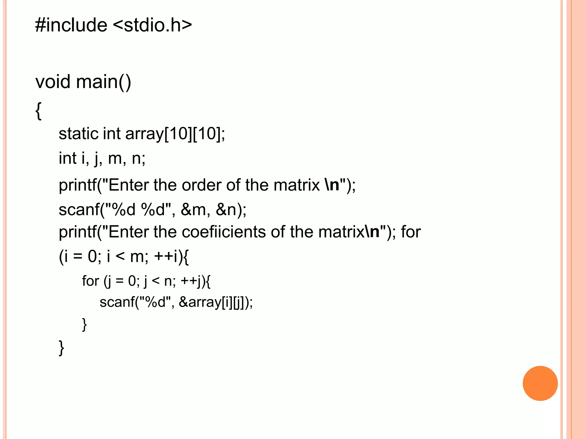 #include <stdio.h>
void main()
{
static int array[10][10];
int i, j, m, n;
printf("Enter the order of the matrix n");
scanf("%d %d", &m, &n);
printf("Enter the coefiicients of the matrixn"); for
(i = 0; i < m; ++i){
for (j = 0; j < n; ++j){
scanf("%d", &array[i][j]);
}
}
 