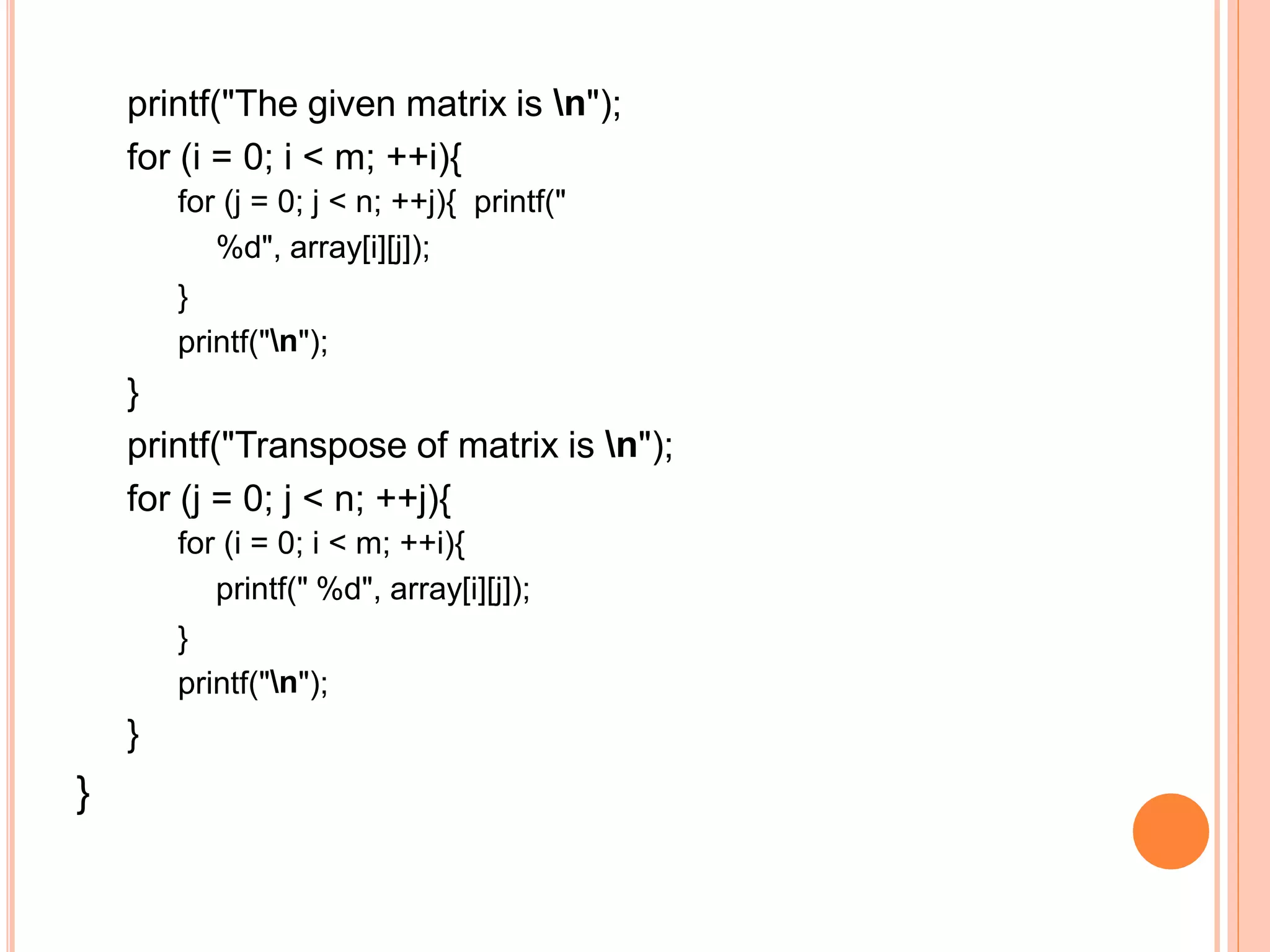 printf("The given matrix is n");
for (i = 0; i < m; ++i){
for (j = 0; j < n; ++j){ printf("
%d", array[i][j]);
}
printf("n");
}
printf("Transpose of matrix is n");
for (j = 0; j < n; ++j){
for (i = 0; i < m; ++i){
printf(" %d", array[i][j]);
}
printf("n");
}
}
 