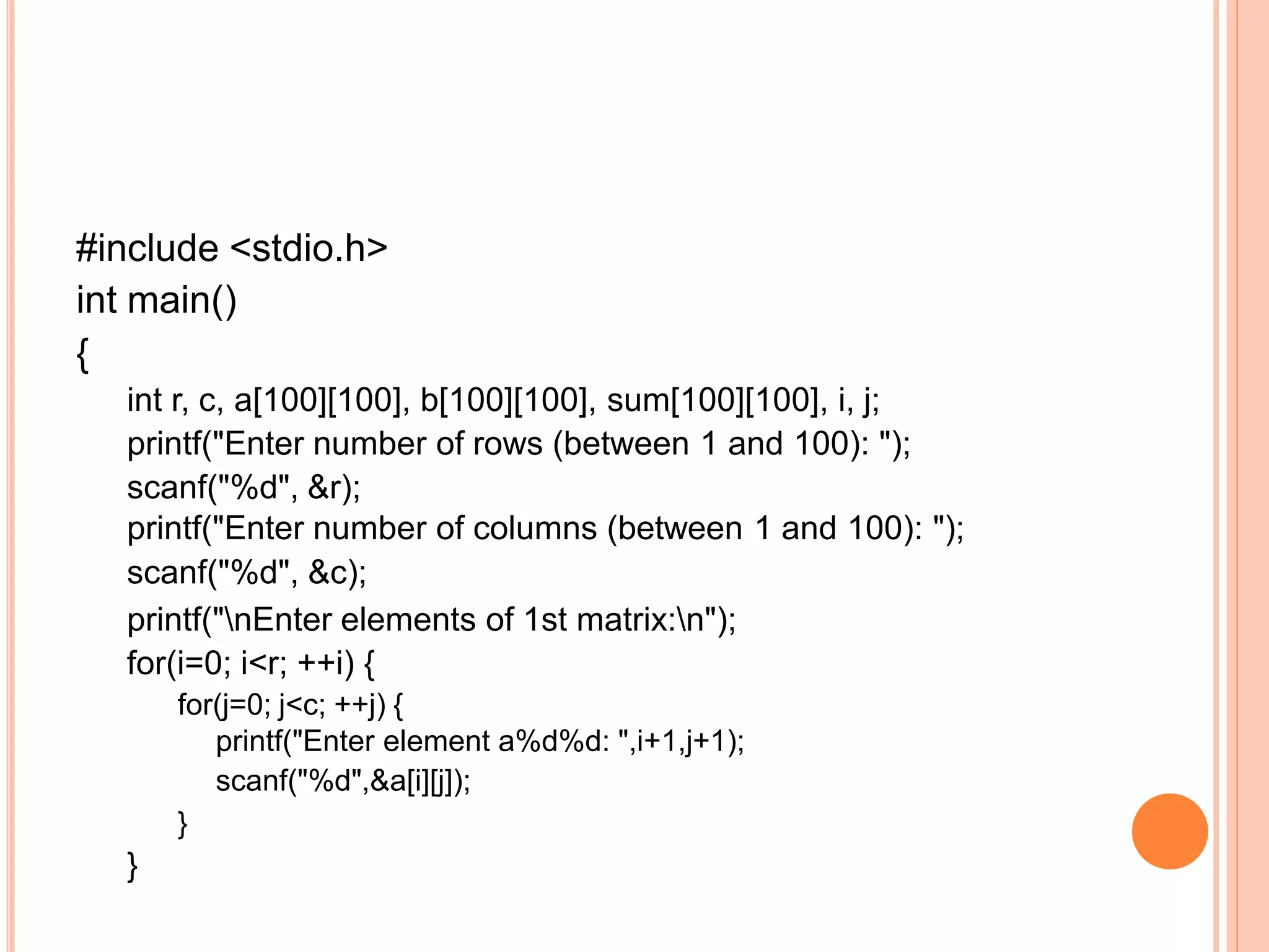 #include <stdio.h>
int main()
{
int r, c, a[100][100], b[100][100], sum[100][100], i, j;
printf("Enter number of rows (between 1 and 100): ");
scanf("%d", &r);
printf("Enter number of columns (between 1 and 100): ");
scanf("%d", &c);
printf("nEnter elements of 1st matrix:n");
for(i=0; i<r; ++i) {
for(j=0; j<c; ++j) {
printf("Enter element a%d%d: ",i+1,j+1);
scanf("%d",&a[i][j]);
}
}
 