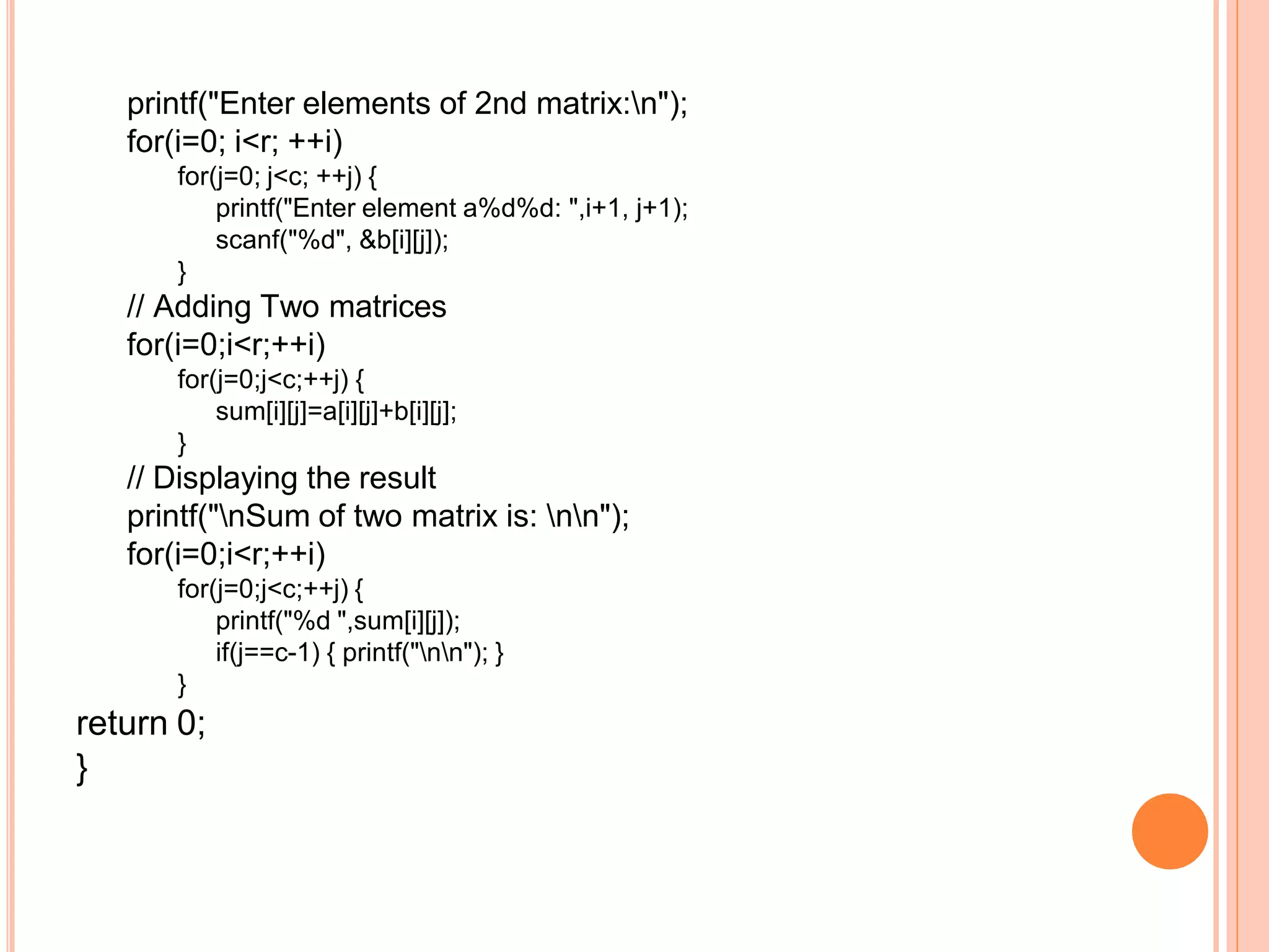 printf("Enter elements of 2nd matrix:n");
for(i=0; i<r; ++i)
for(j=0; j<c; ++j) {
printf("Enter element a%d%d: ",i+1, j+1);
scanf("%d", &b[i][j]);
}
// Adding Two matrices
for(i=0;i<r;++i)
for(j=0;j<c;++j) {
sum[i][j]=a[i][j]+b[i][j];
}
// Displaying the result
printf("nSum of two matrix is: nn");
for(i=0;i<r;++i)
for(j=0;j<c;++j) {
printf("%d ",sum[i][j]);
if(j==c-1) { printf("nn"); }
}
return 0;
}
 