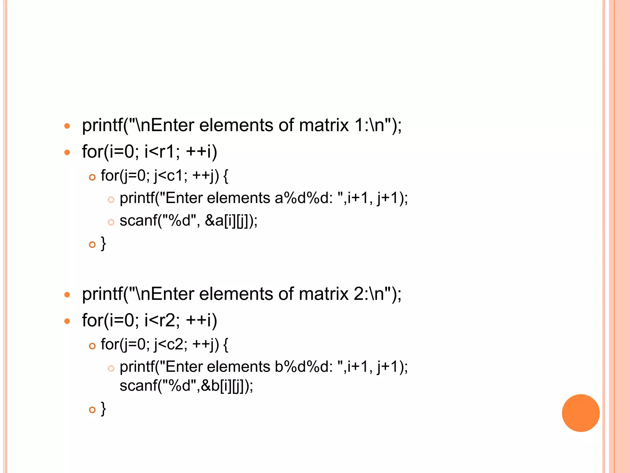  printf("nEnter elements of matrix 1:n");
 for(i=0; i<r1; ++i)
 for(j=0; j<c1; ++j) {
 printf("Enter elements a%d%d: ",i+1, j+1);
 scanf("%d", &a[i][j]);
 }
 printf("nEnter elements of matrix 2:n");
 for(i=0; i<r2; ++i)
 for(j=0; j<c2; ++j) {
 printf("Enter elements b%d%d: ",i+1, j+1);
scanf("%d",&b[i][j]);
 }
 