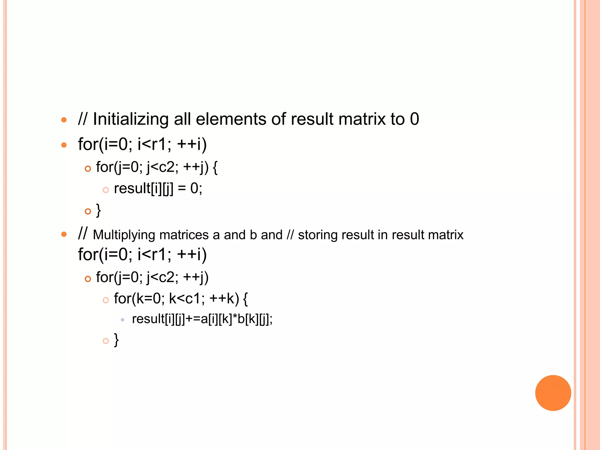  // Initializing all elements of result matrix to 0
 for(i=0; i<r1; ++i)
 for(j=0; j<c2; ++j) {
 result[i][j] = 0;
 }
 // Multiplying matrices a and b and // storing result in result matrix
for(i=0; i<r1; ++i)
 for(j=0; j<c2; ++j)
 for(k=0; k<c1; ++k) {
 result[i][j]+=a[i][k]*b[k][j];
 }
 