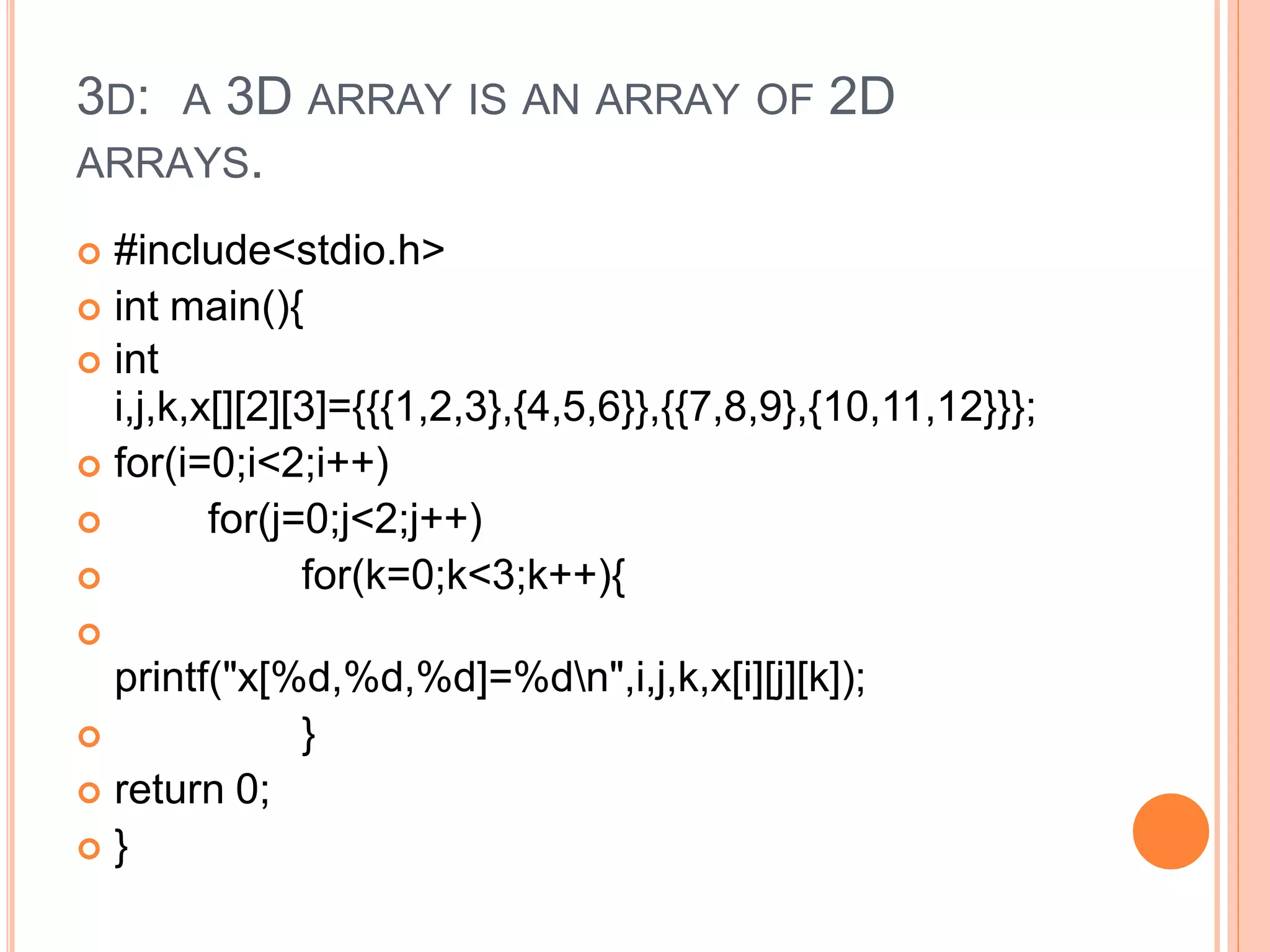 3D: A 3D ARRAY IS AN ARRAY OF 2D
ARRAYS.
 #include<stdio.h>
 int main(){
 int
i,j,k,x[][2][3]={{{1,2,3},{4,5,6}},{{7,8,9},{10,11,12}}};
 for(i=0;i<2;i++)
 for(j=0;j<2;j++)
 for(k=0;k<3;k++){

printf("x[%d,%d,%d]=%dn",i,j,k,x[i][j][k]);
 }
 return 0;
 }
 