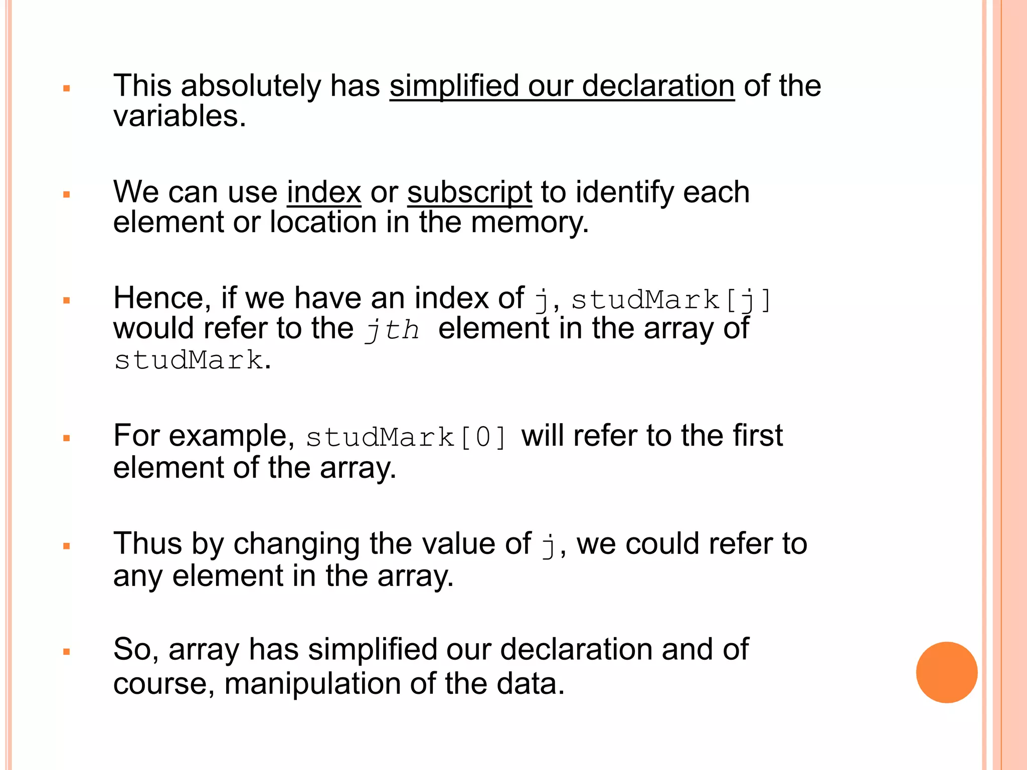  This absolutely has simplified our declaration of the
variables.
 We can use index or subscript to identify each
element or location in the memory.
 Hence, if we have an index of j, studMark[j]
would refer to the jth element in the array of
studMark.
 For example, studMark[0] will refer to the first
element of the array.
 Thus by changing the value of j, we could refer to
any element in the array.
 So, array has simplified our declaration and of
course, manipulation of the data.
 
