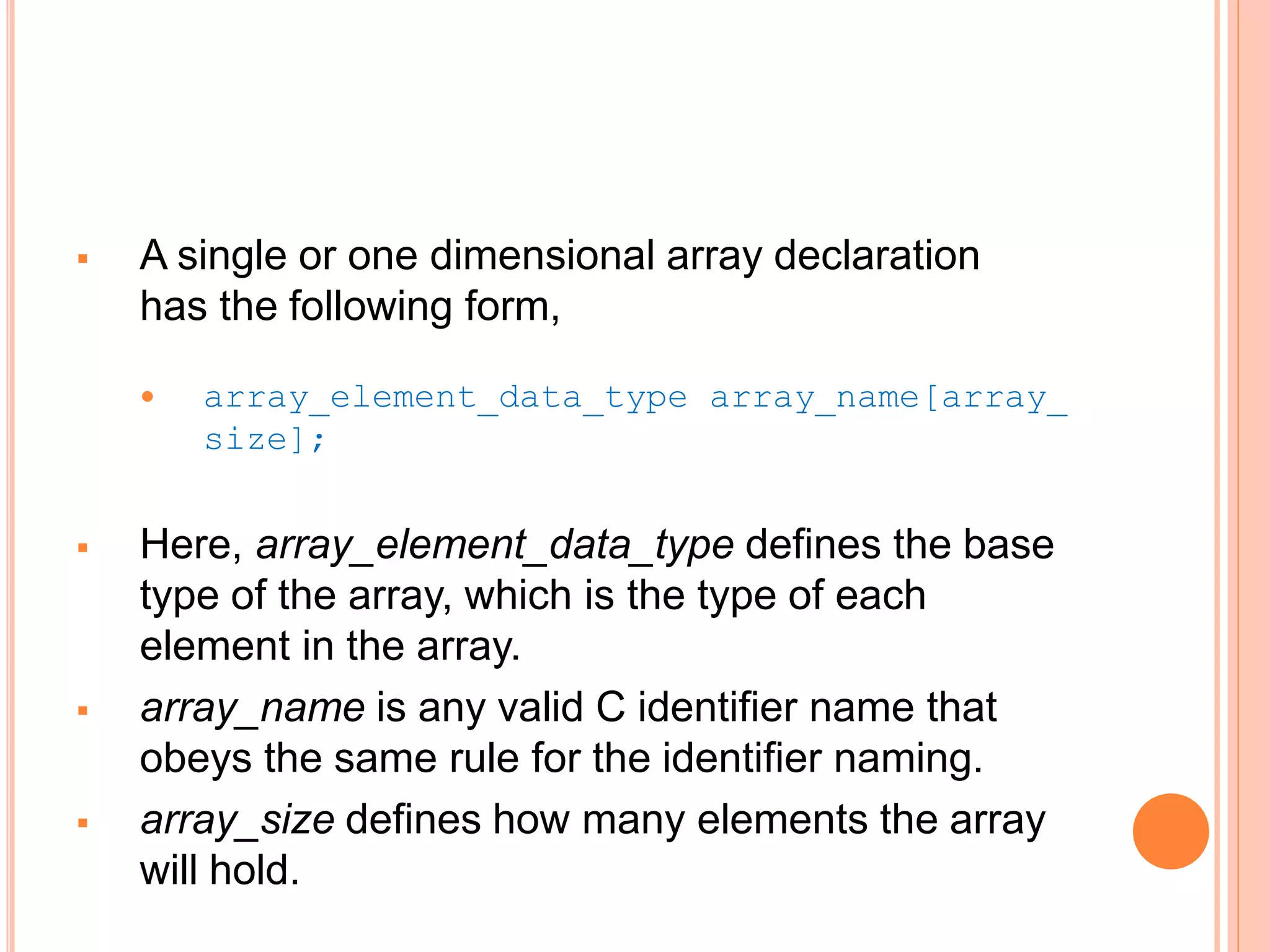  A single or one dimensional array declaration
has the following form,
 array_element_data_type array_name[array_
size];
 Here, array_element_data_type defines the base
type of the array, which is the type of each
element in the array.
 array_name is any valid C identifier name that
obeys the same rule for the identifier naming.
 array_size defines how many elements the array
will hold.
 